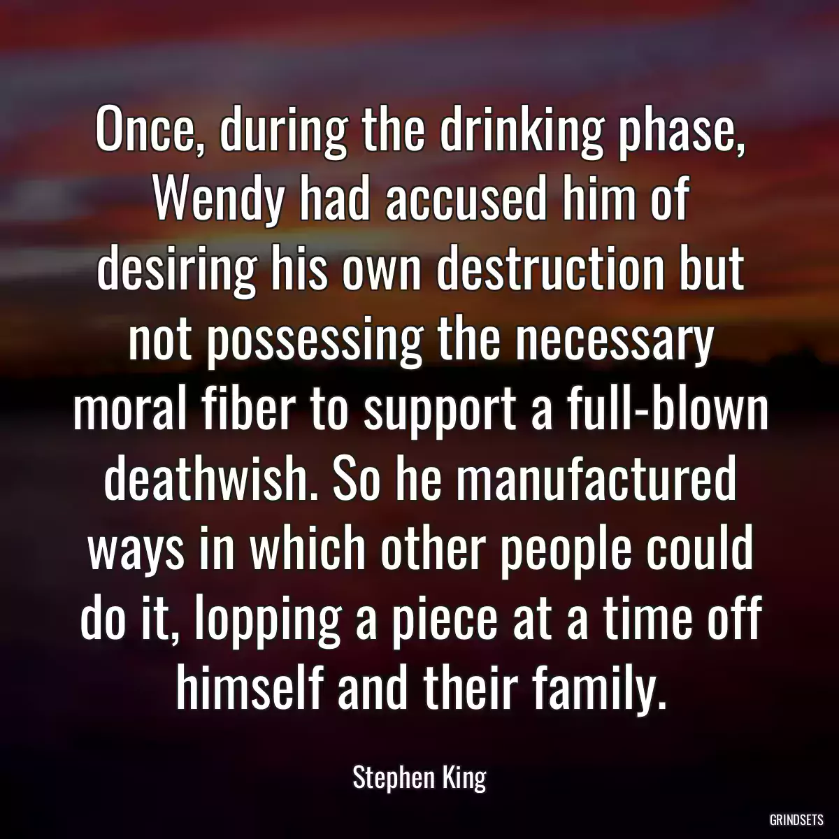 Once, during the drinking phase, Wendy had accused him of desiring his own destruction but not possessing the necessary moral fiber to support a full-blown deathwish. So he manufactured ways in which other people could do it, lopping a piece at a time off himself and their family.