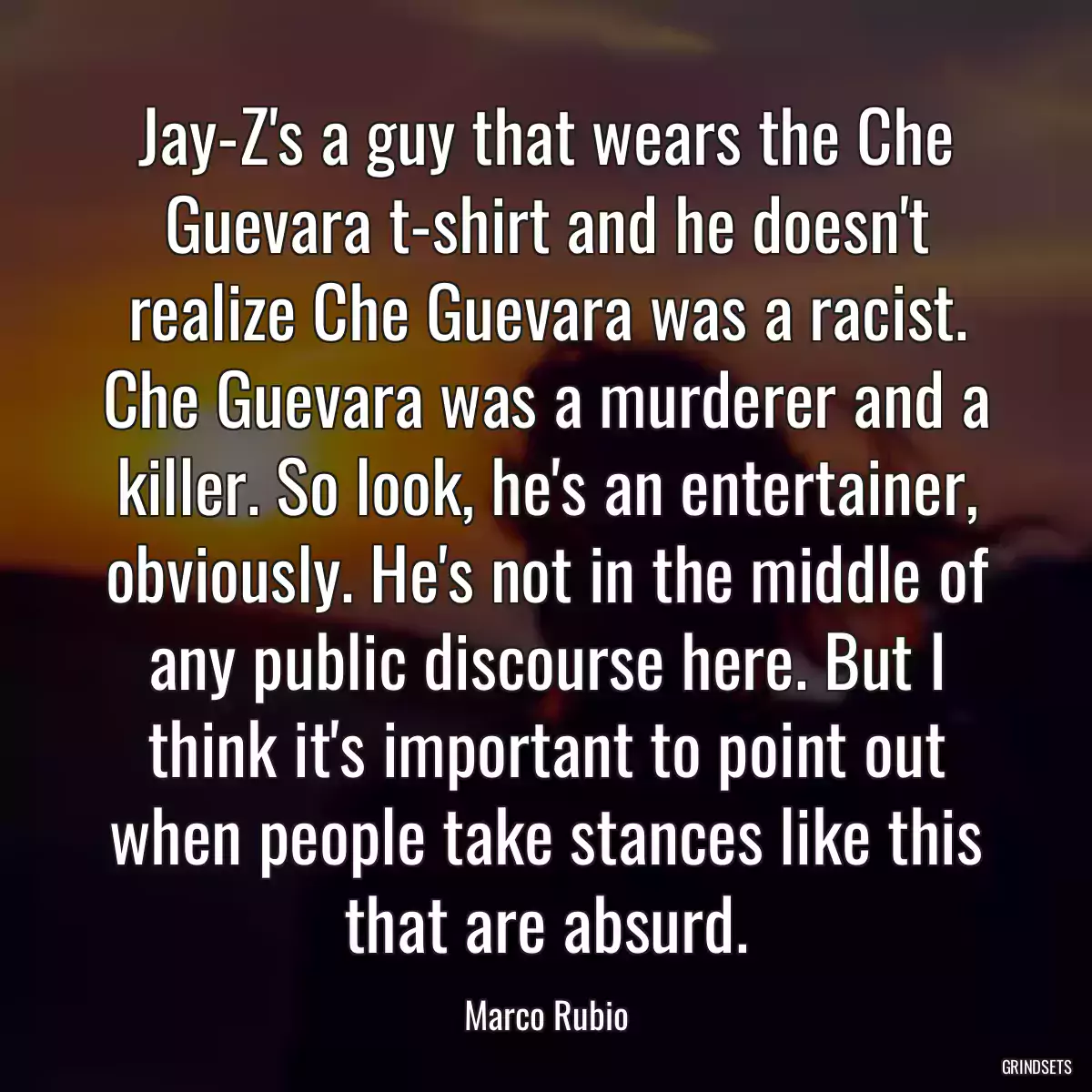 Jay-Z\'s a guy that wears the Che Guevara t-shirt and he doesn\'t realize Che Guevara was a racist. Che Guevara was a murderer and a killer. So look, he\'s an entertainer, obviously. He\'s not in the middle of any public discourse here. But I think it\'s important to point out when people take stances like this that are absurd.