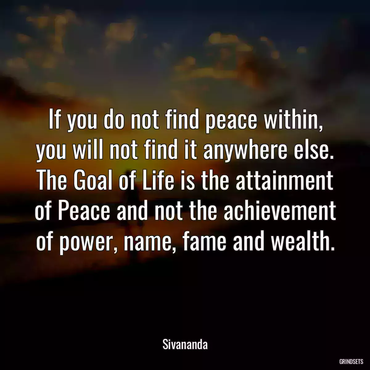 If you do not find peace within, you will not find it anywhere else. The Goal of Life is the attainment of Peace and not the achievement of power, name, fame and wealth.