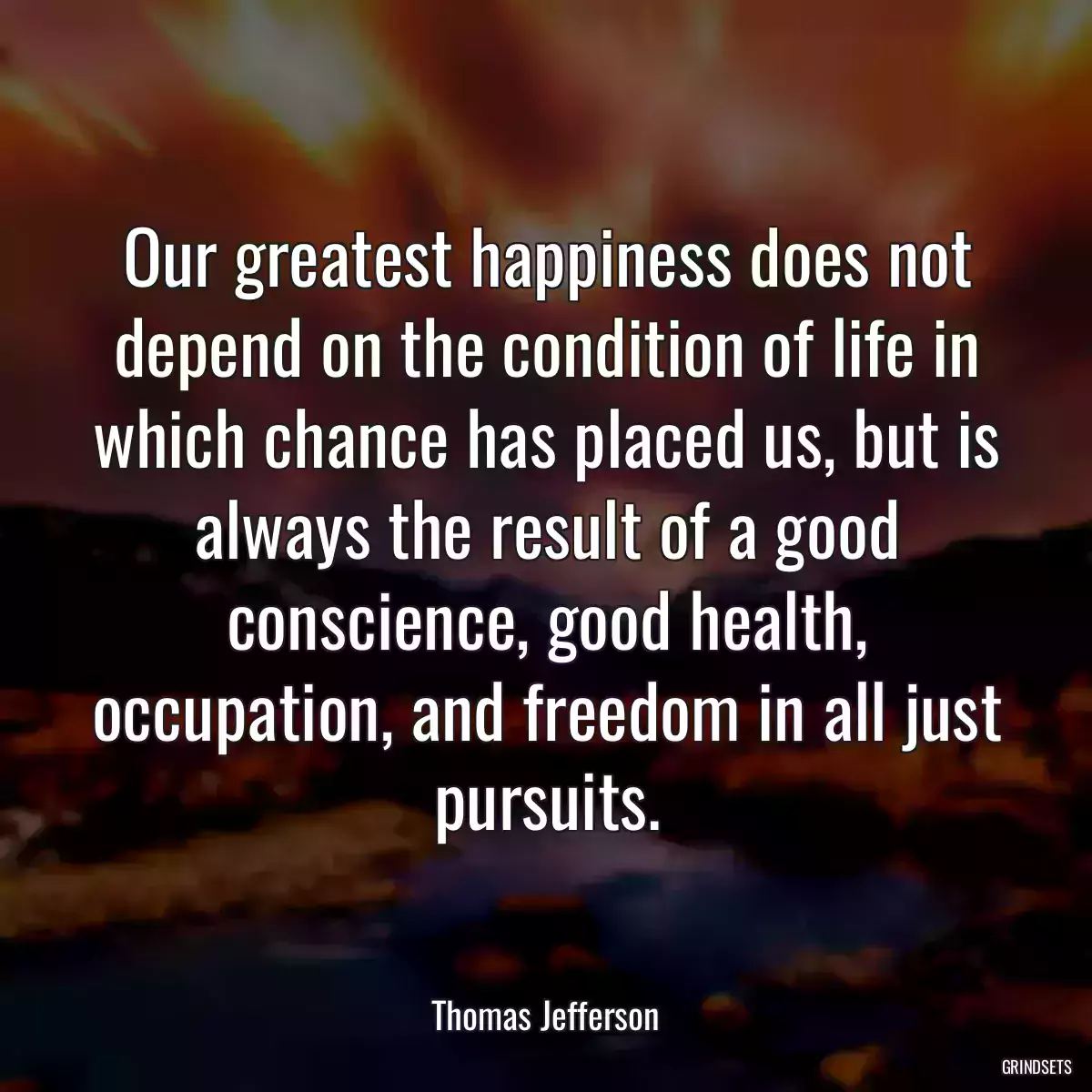 Our greatest happiness does not depend on the condition of life in which chance has placed us, but is always the result of a good conscience, good health, occupation, and freedom in all just pursuits.
