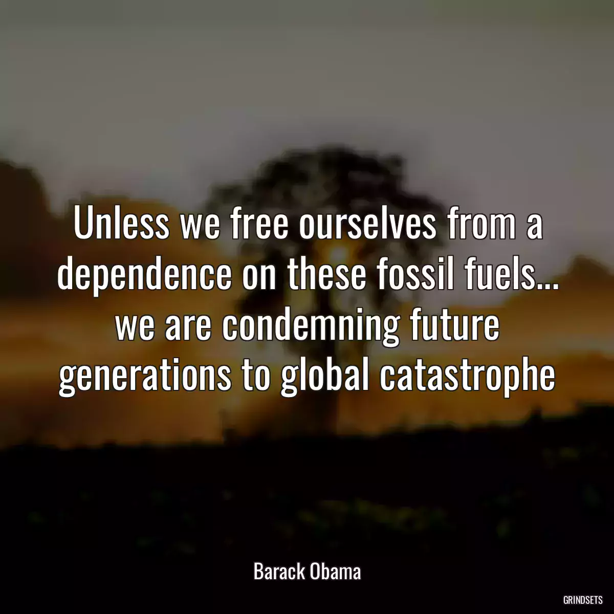 Unless we free ourselves from a dependence on these fossil fuels... we are condemning future generations to global catastrophe