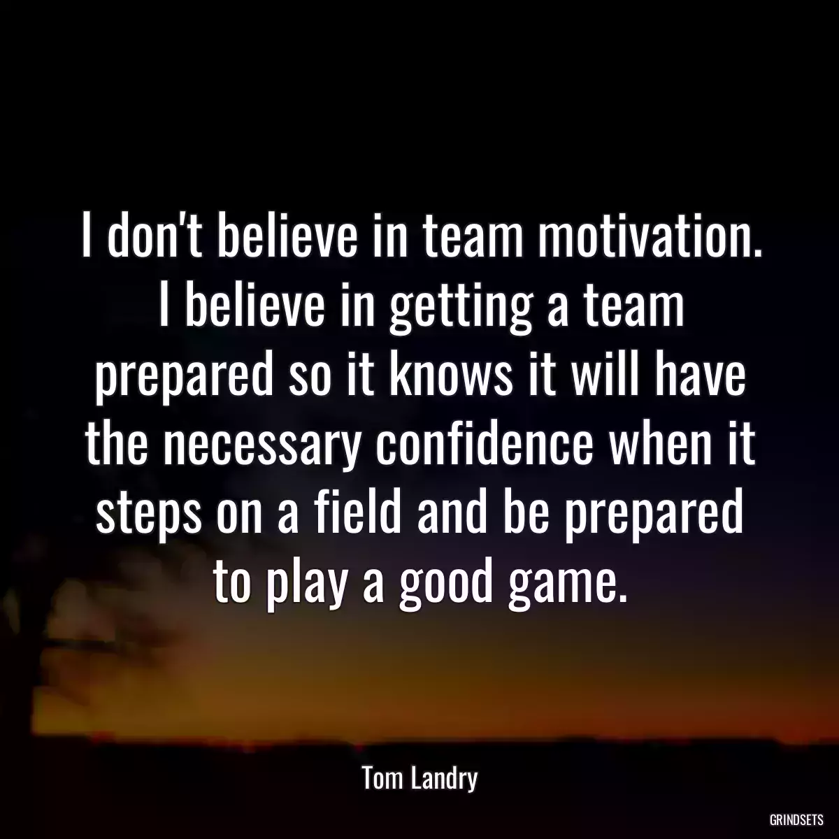 I don\'t believe in team motivation. I believe in getting a team prepared so it knows it will have the necessary confidence when it steps on a field and be prepared to play a good game.