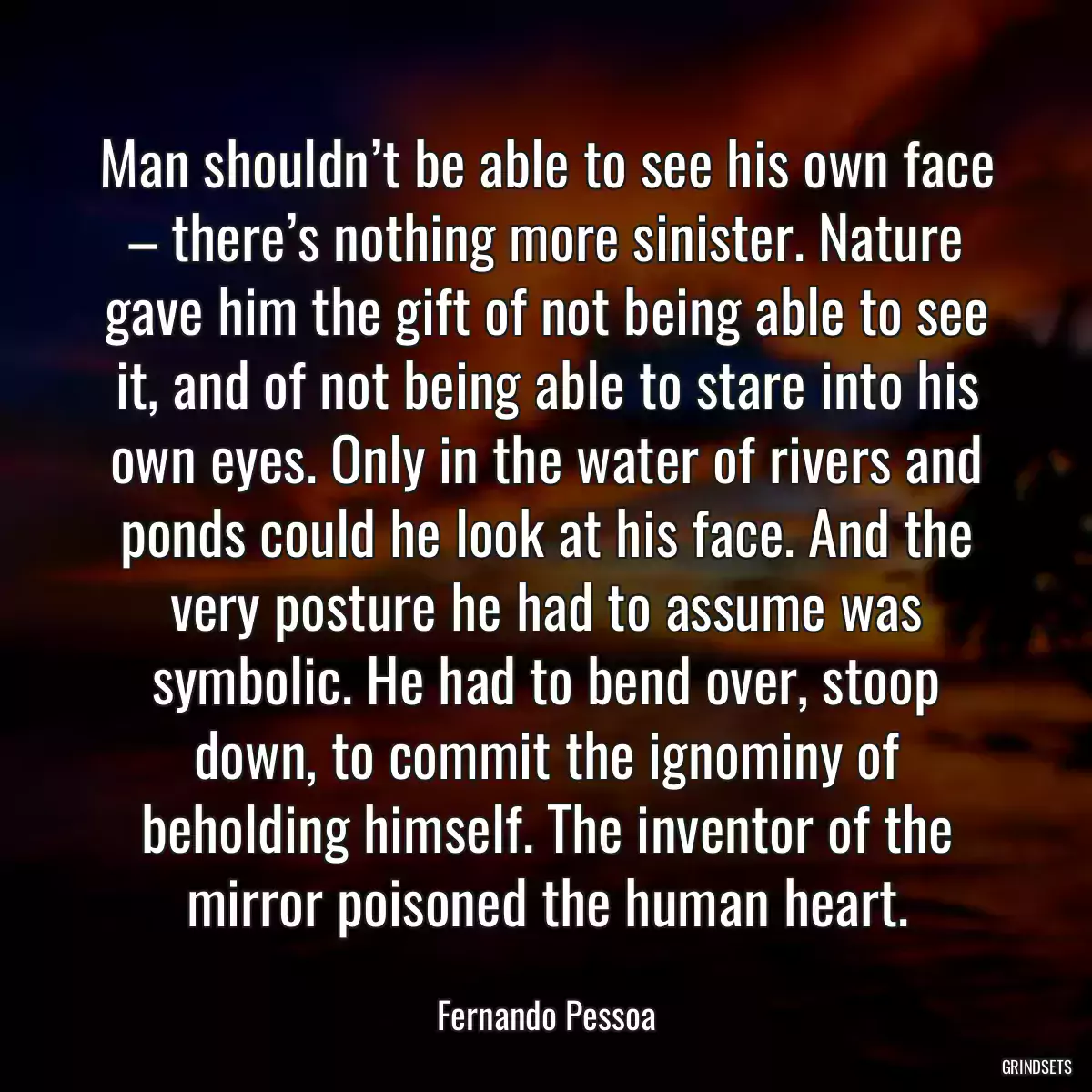 Man shouldn’t be able to see his own face – there’s nothing more sinister. Nature gave him the gift of not being able to see it, and of not being able to stare into his own eyes. Only in the water of rivers and ponds could he look at his face. And the very posture he had to assume was symbolic. He had to bend over, stoop down, to commit the ignominy of beholding himself. The inventor of the mirror poisoned the human heart.