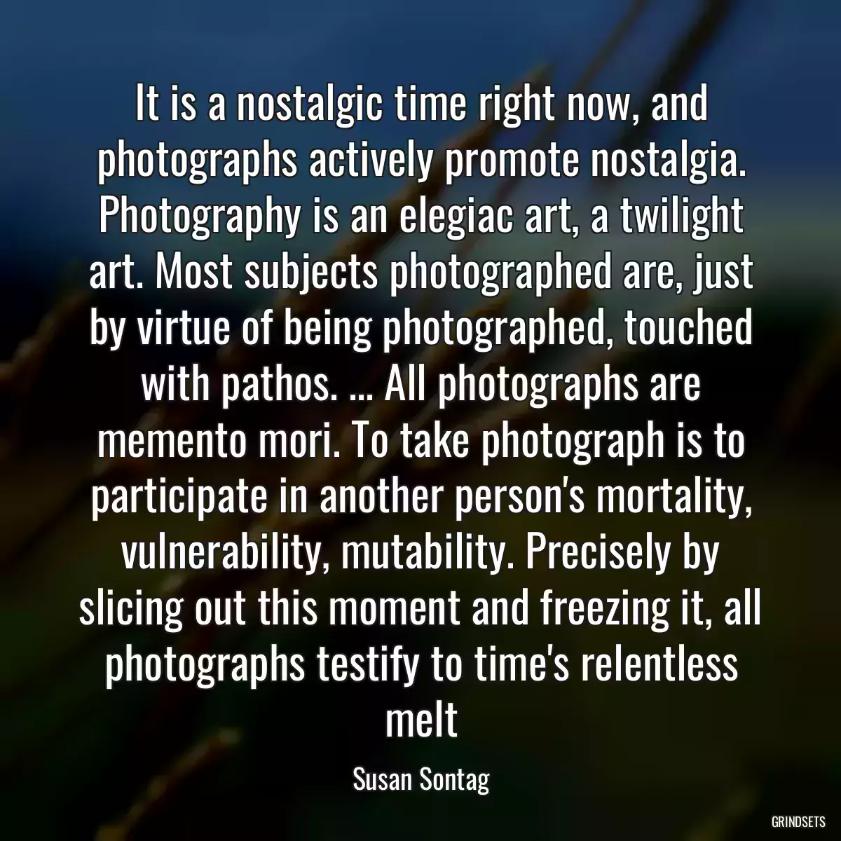 It is a nostalgic time right now, and photographs actively promote nostalgia. Photography is an elegiac art, a twilight art. Most subjects photographed are, just by virtue of being photographed, touched with pathos. ... All photographs are memento mori. To take photograph is to participate in another person\'s mortality, vulnerability, mutability. Precisely by slicing out this moment and freezing it, all photographs testify to time\'s relentless melt