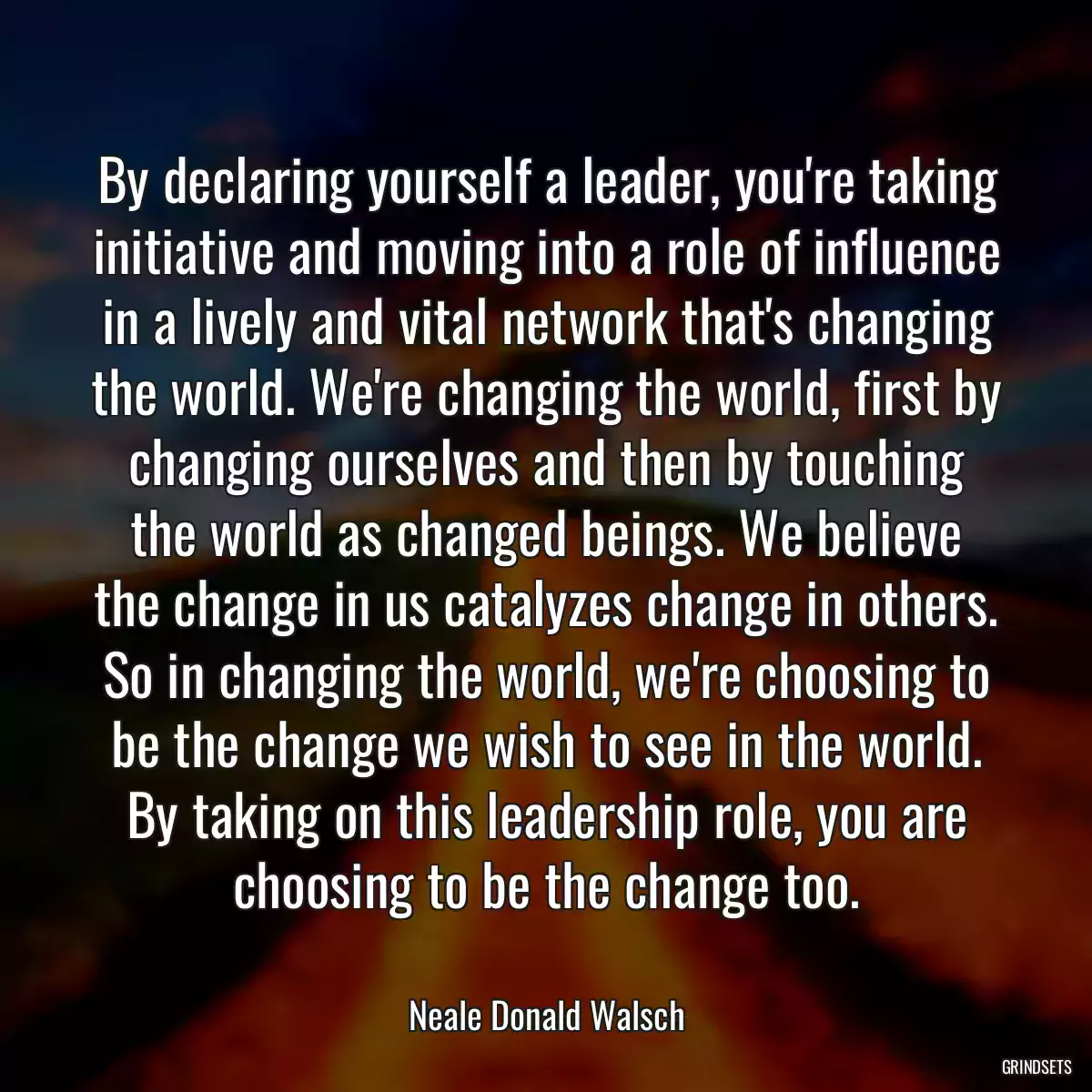 By declaring yourself a leader, you\'re taking initiative and moving into a role of influence in a lively and vital network that\'s changing the world. We\'re changing the world, first by changing ourselves and then by touching the world as changed beings. We believe the change in us catalyzes change in others. So in changing the world, we\'re choosing to be the change we wish to see in the world. By taking on this leadership role, you are choosing to be the change too.