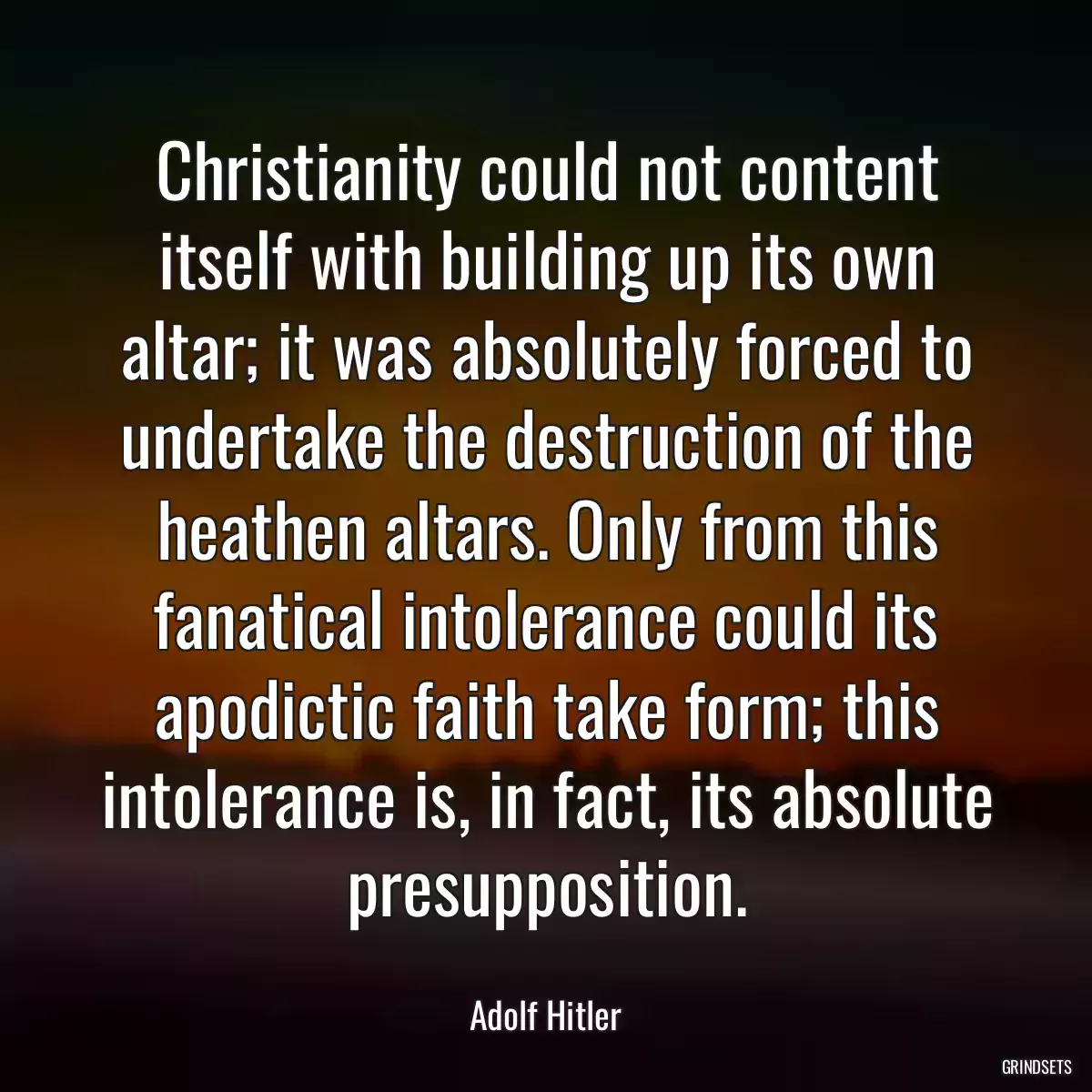 Christianity could not content itself with building up its own altar; it was absolutely forced to undertake the destruction of the heathen altars. Only from this fanatical intolerance could its apodictic faith take form; this intolerance is, in fact, its absolute presupposition.