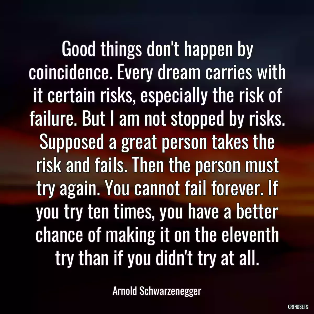 Good things don\'t happen by coincidence. Every dream carries with it certain risks, especially the risk of failure. But I am not stopped by risks. Supposed a great person takes the risk and fails. Then the person must try again. You cannot fail forever. If you try ten times, you have a better chance of making it on the eleventh try than if you didn\'t try at all.