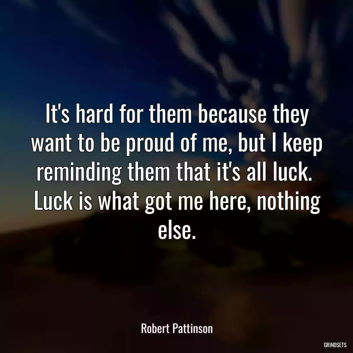 It\'s hard for them because they want to be proud of me, but I keep reminding them that it\'s all luck.  Luck is what got me here, nothing else.