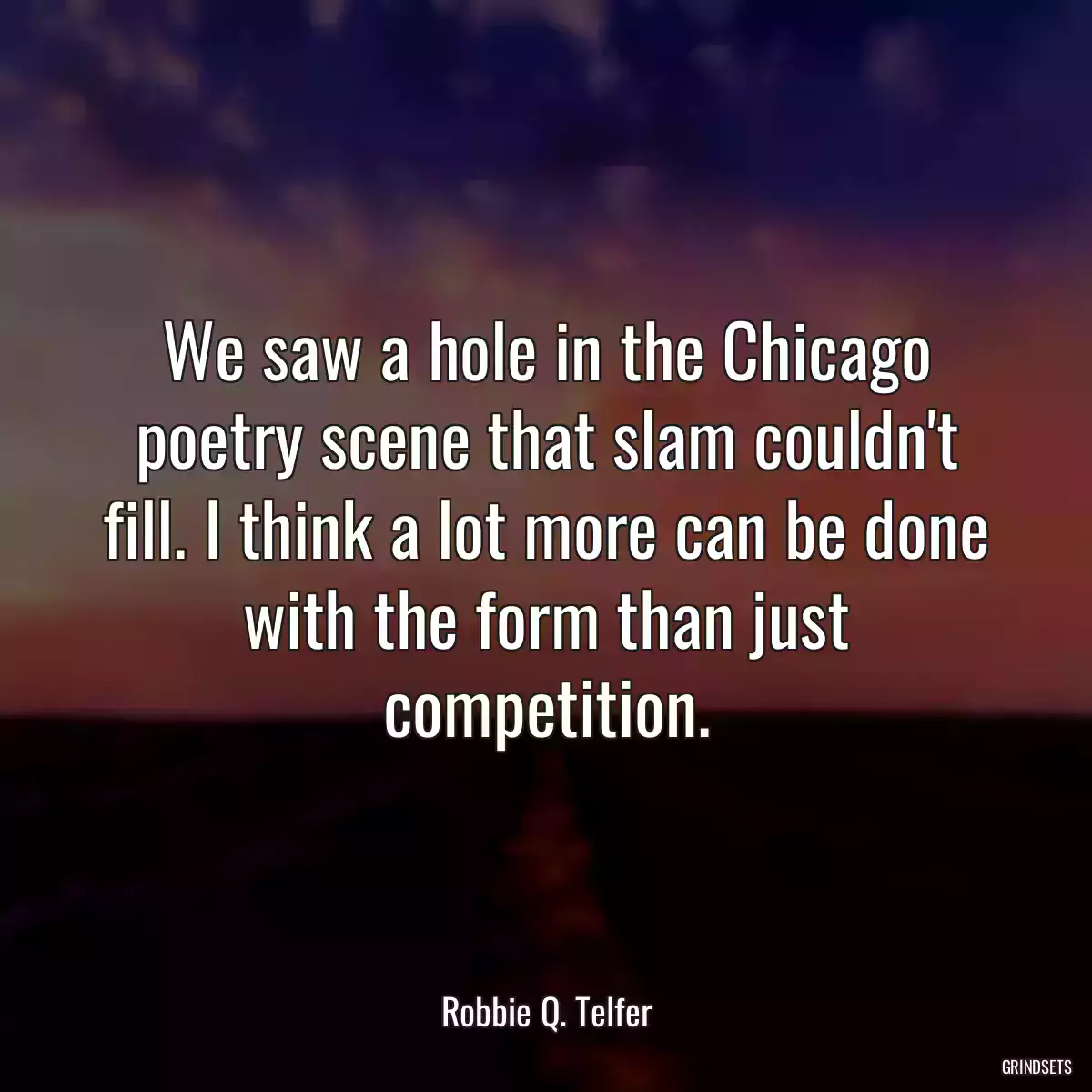 We saw a hole in the Chicago poetry scene that slam couldn\'t fill. I think a lot more can be done with the form than just competition.