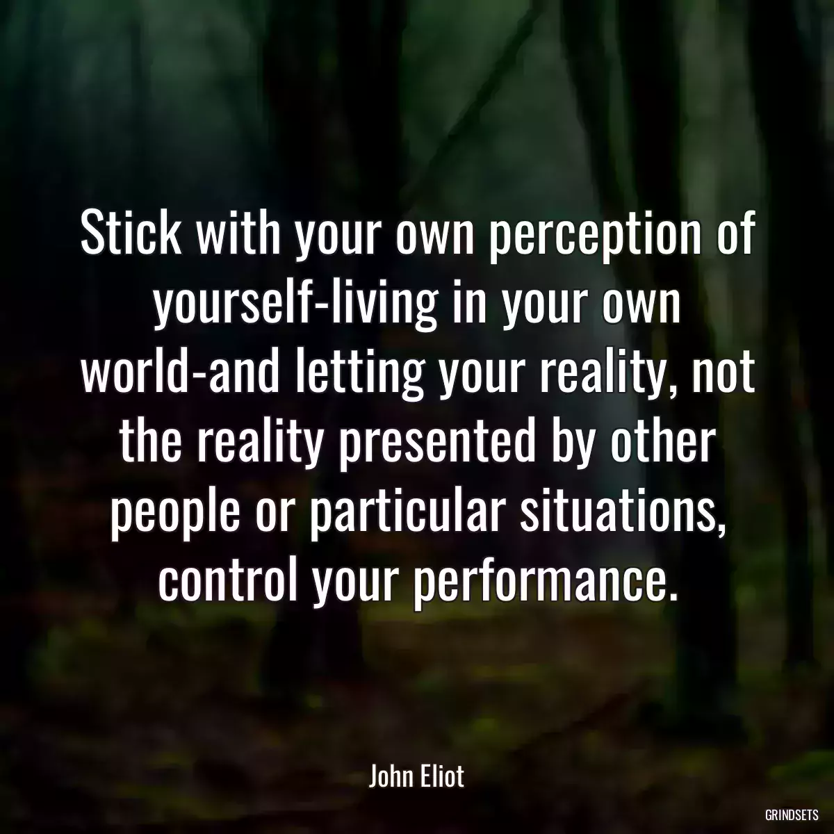 Stick with your own perception of yourself-living in your own world-and letting your reality, not the reality presented by other people or particular situations, control your performance.