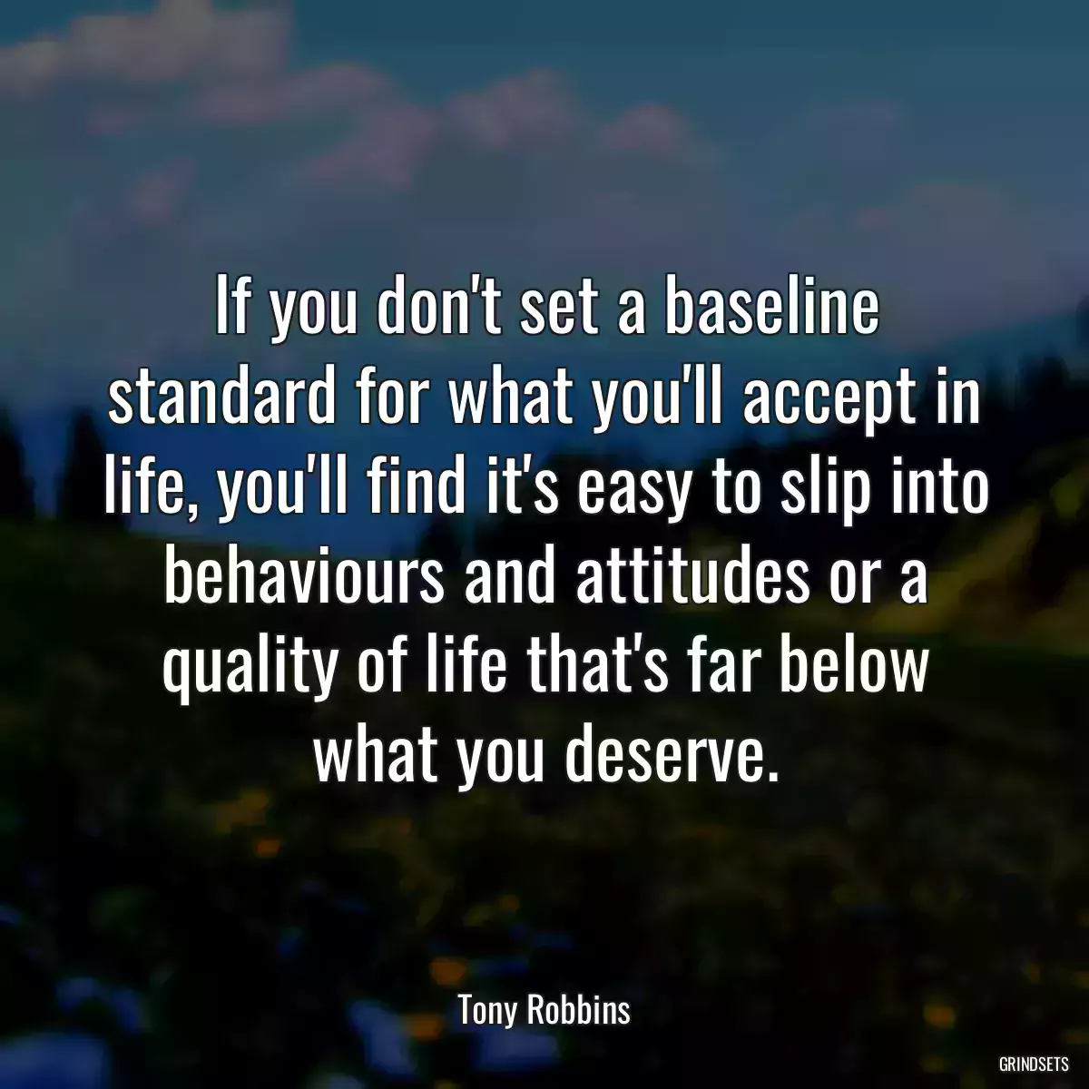 If you don\'t set a baseline standard for what you\'ll accept in life, you\'ll find it\'s easy to slip into behaviours and attitudes or a quality of life that\'s far below what you deserve.