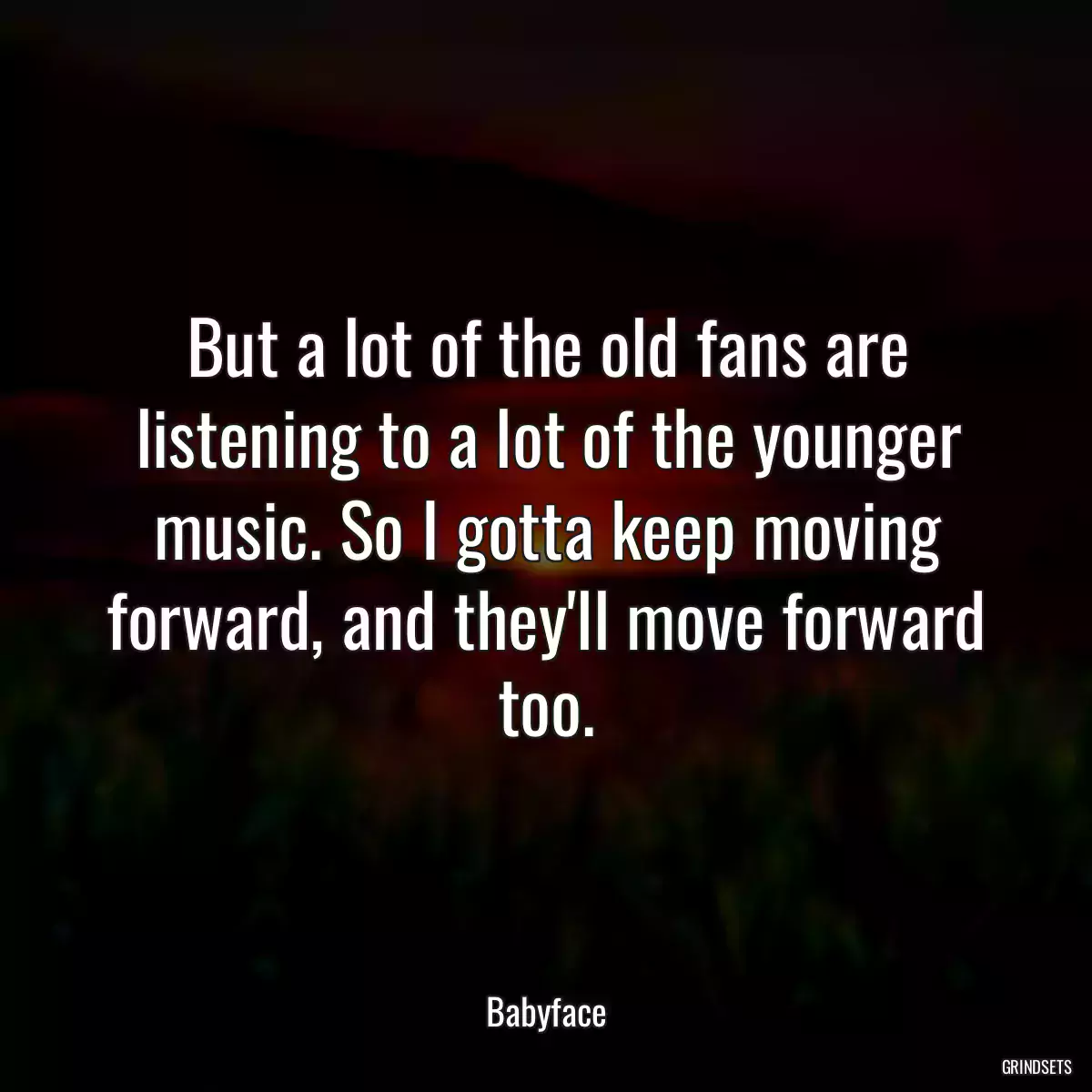 But a lot of the old fans are listening to a lot of the younger music. So I gotta keep moving forward, and they\'ll move forward too.