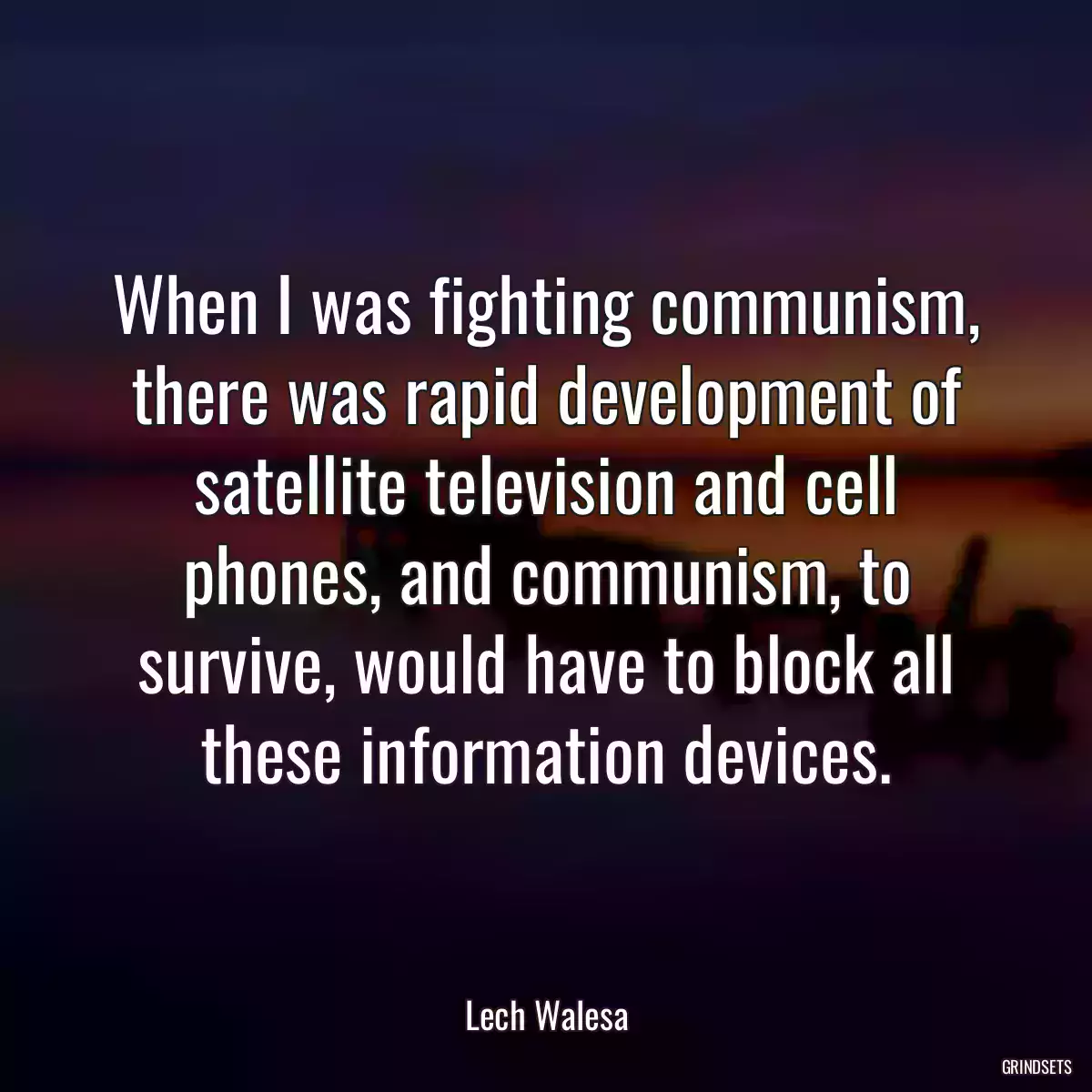 When I was fighting communism, there was rapid development of satellite television and cell phones, and communism, to survive, would have to block all these information devices.