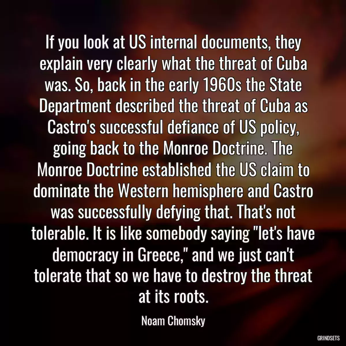 If you look at US internal documents, they explain very clearly what the threat of Cuba was. So, back in the early 1960s the State Department described the threat of Cuba as Castro\'s successful defiance of US policy, going back to the Monroe Doctrine. The Monroe Doctrine established the US claim to dominate the Western hemisphere and Castro was successfully defying that. That\'s not tolerable. It is like somebody saying \