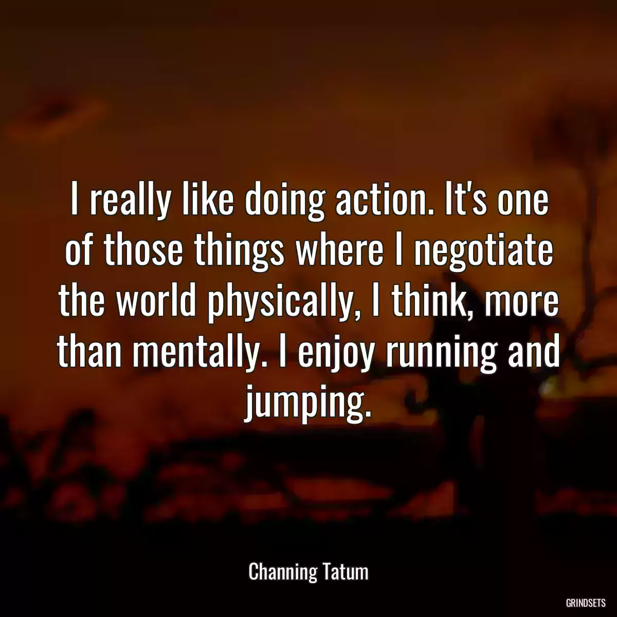 I really like doing action. It\'s one of those things where I negotiate the world physically, I think, more than mentally. I enjoy running and jumping.