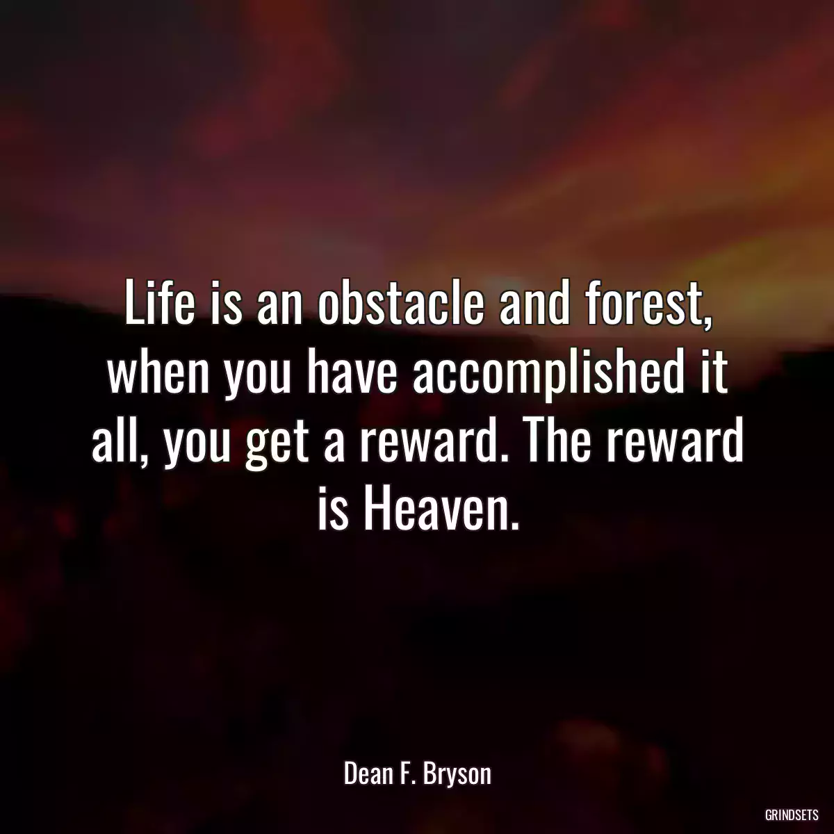 Life is an obstacle and forest, when you have accomplished it all, you get a reward. The reward is Heaven.