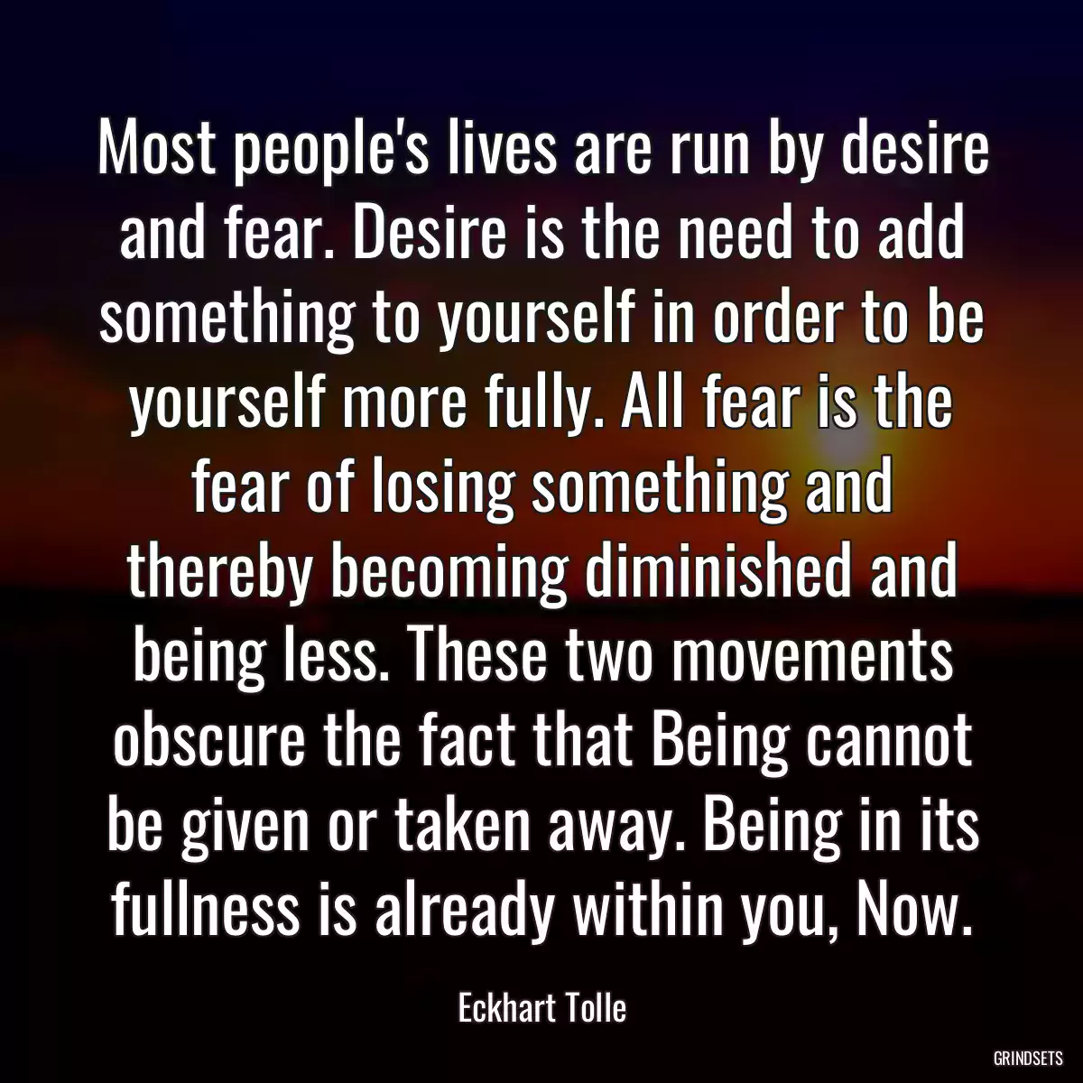 Most people\'s lives are run by desire and fear. Desire is the need to add something to yourself in order to be yourself more fully. All fear is the fear of losing something and thereby becoming diminished and being less. These two movements obscure the fact that Being cannot be given or taken away. Being in its fullness is already within you, Now.