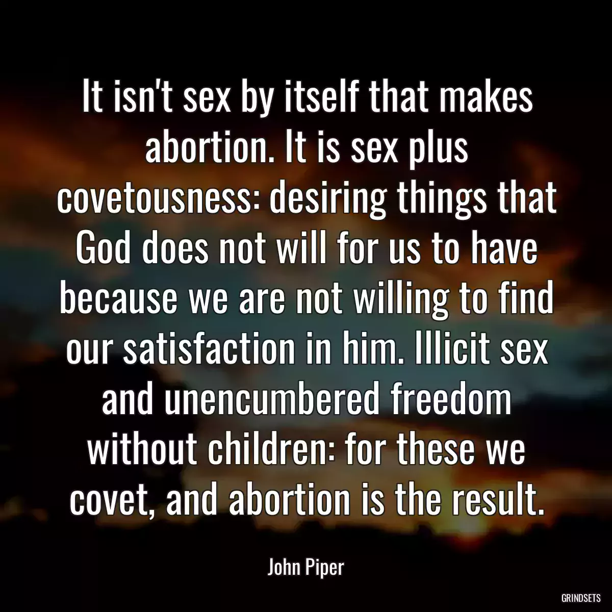 It isn\'t sex by itself that makes abortion. It is sex plus covetousness: desiring things that God does not will for us to have because we are not willing to find our satisfaction in him. Illicit sex and unencumbered freedom without children: for these we covet, and abortion is the result.