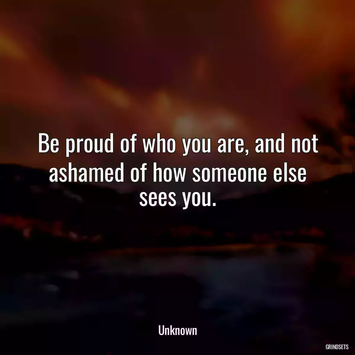 Be proud of who you are, and not ashamed of how someone else sees you.