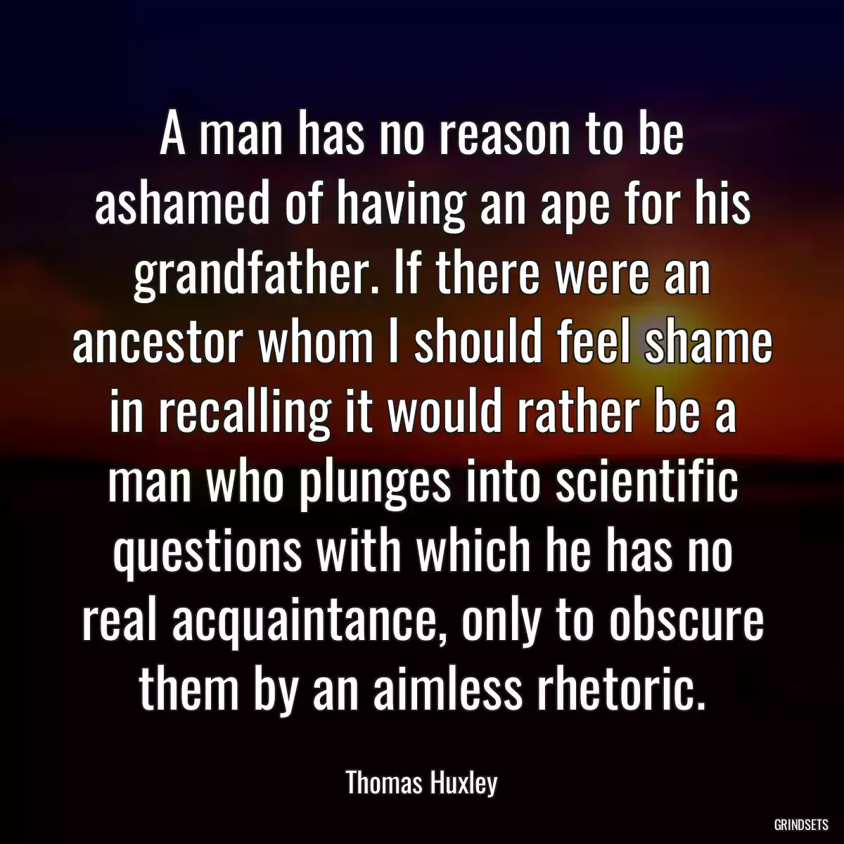 A man has no reason to be ashamed of having an ape for his grandfather. If there were an ancestor whom I should feel shame in recalling it would rather be a man who plunges into scientific questions with which he has no real acquaintance, only to obscure them by an aimless rhetoric.