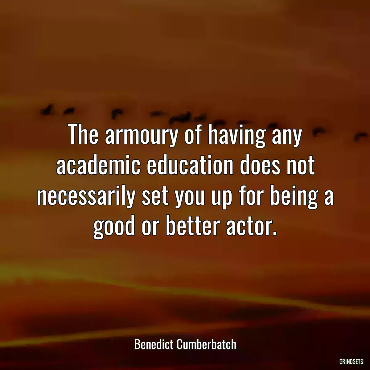 The armoury of having any academic education does not necessarily set you up for being a good or better actor.