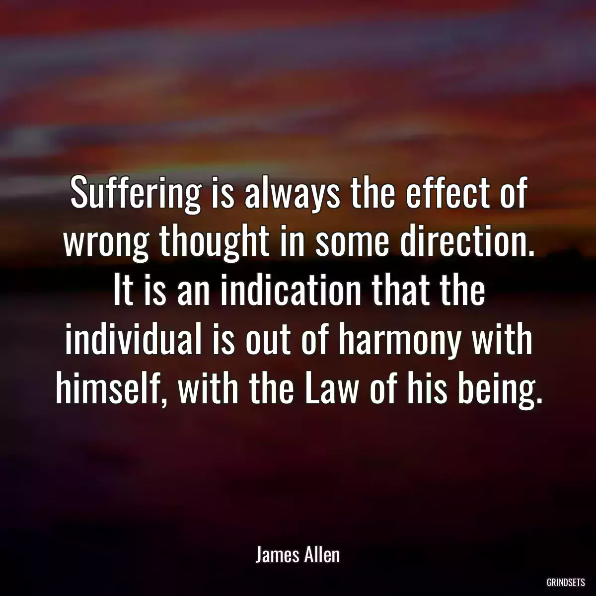 Suffering is always the effect of wrong thought in some direction. It is an indication that the individual is out of harmony with himself, with the Law of his being.