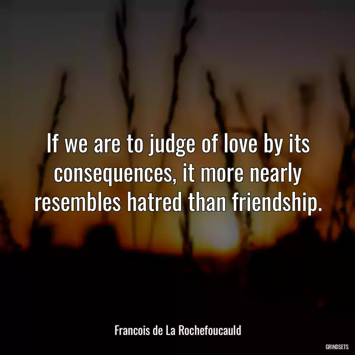 If we are to judge of love by its consequences, it more nearly resembles hatred than friendship.