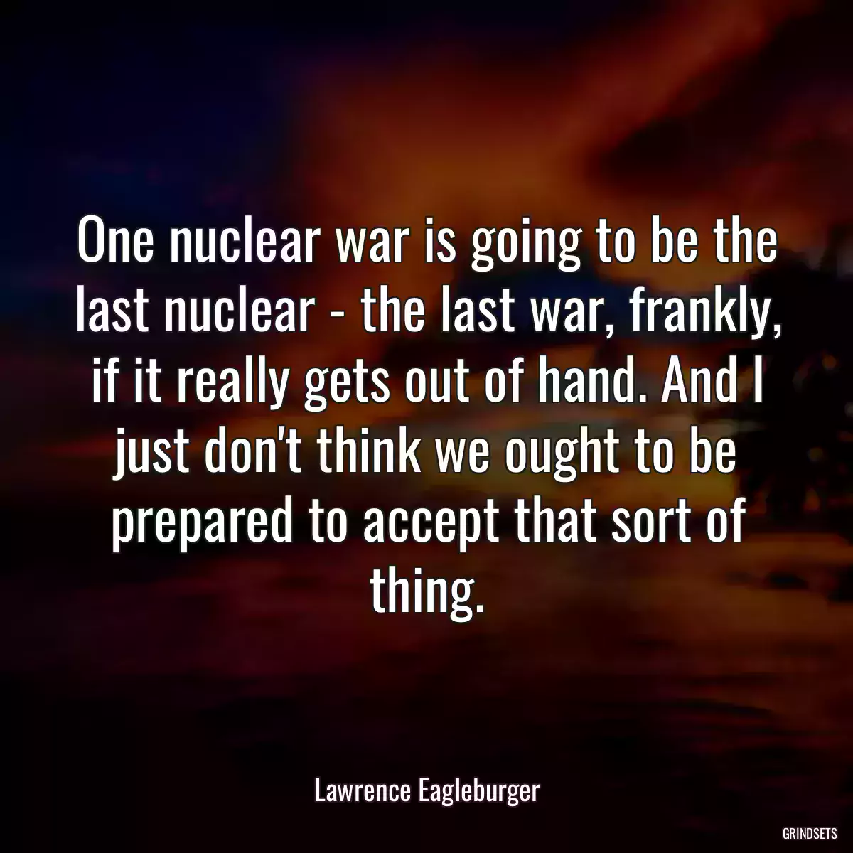 One nuclear war is going to be the last nuclear - the last war, frankly, if it really gets out of hand. And I just don\'t think we ought to be prepared to accept that sort of thing.