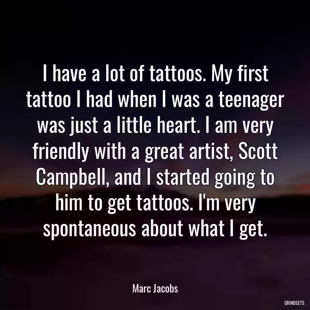 I have a lot of tattoos. My first tattoo I had when I was a teenager was just a little heart. I am very friendly with a great artist, Scott Campbell, and I started going to him to get tattoos. I\'m very spontaneous about what I get.