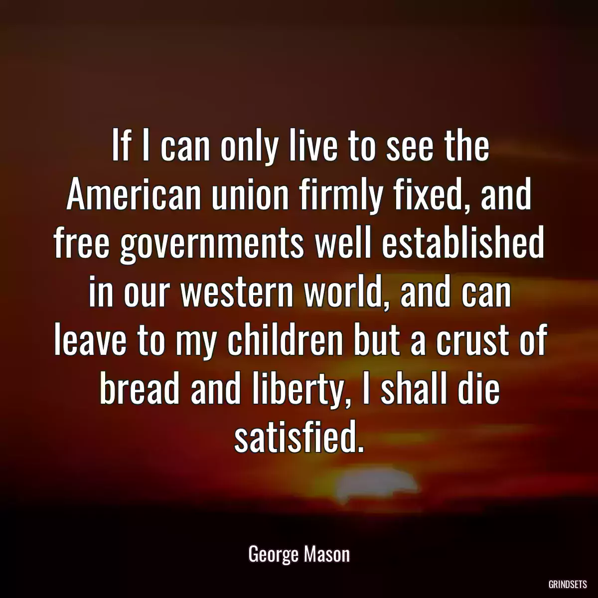 If I can only live to see the American union firmly fixed, and free governments well established in our western world, and can leave to my children but a crust of bread and liberty, I shall die satisfied.