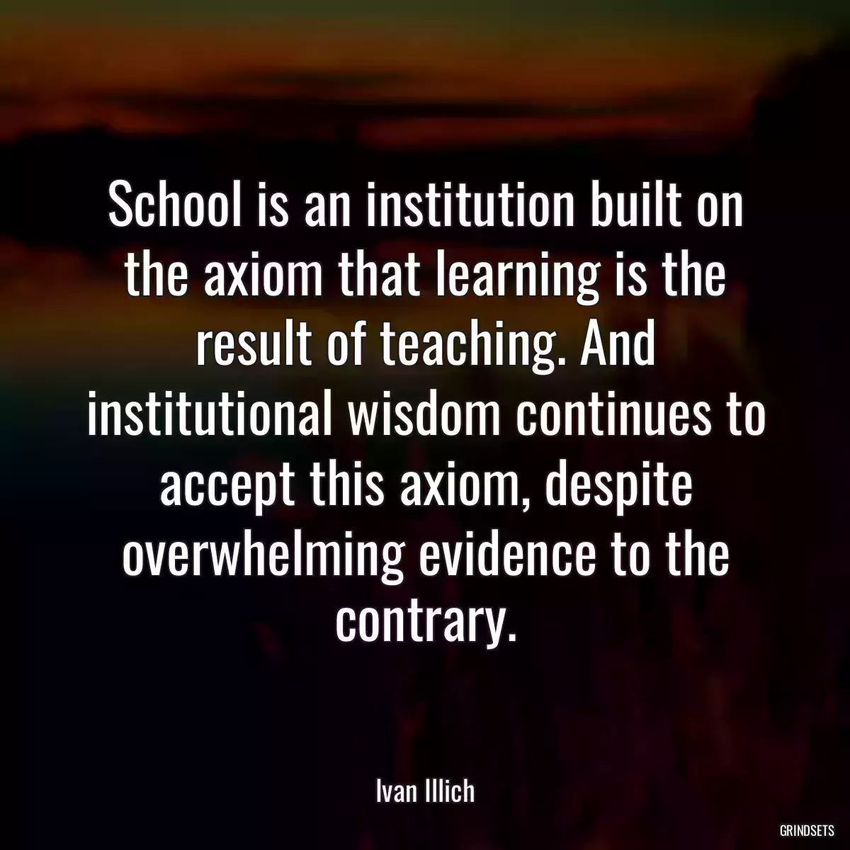 School is an institution built on the axiom that learning is the result of teaching. And institutional wisdom continues to accept this axiom, despite overwhelming evidence to the contrary.