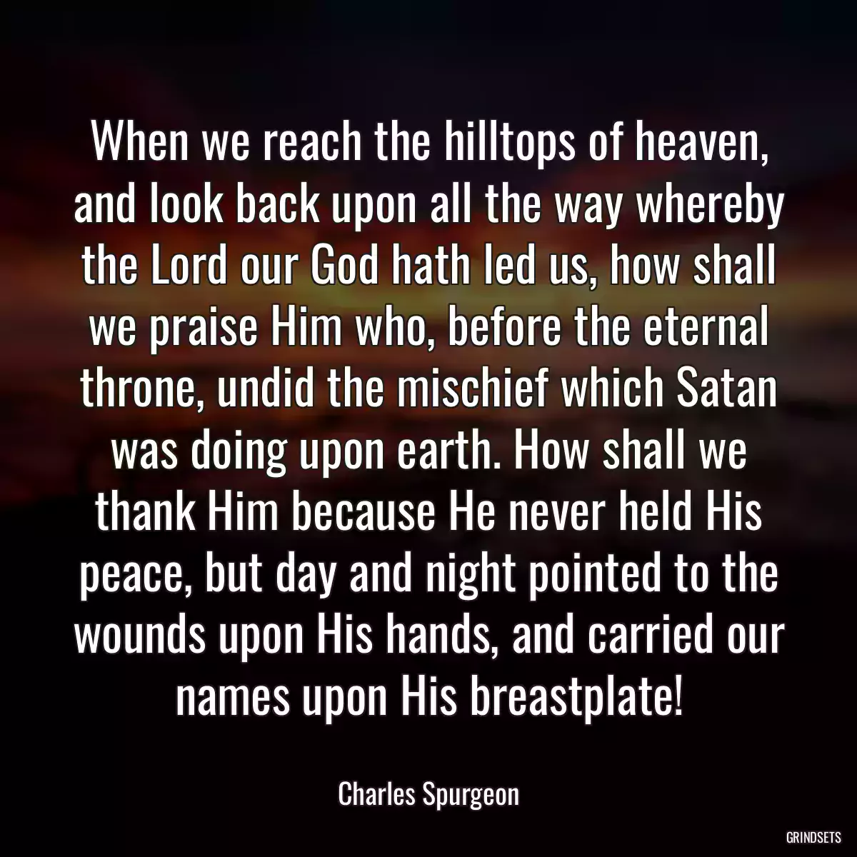 When we reach the hilltops of heaven, and look back upon all the way whereby the Lord our God hath led us, how shall we praise Him who, before the eternal throne, undid the mischief which Satan was doing upon earth. How shall we thank Him because He never held His peace, but day and night pointed to the wounds upon His hands, and carried our names upon His breastplate!
