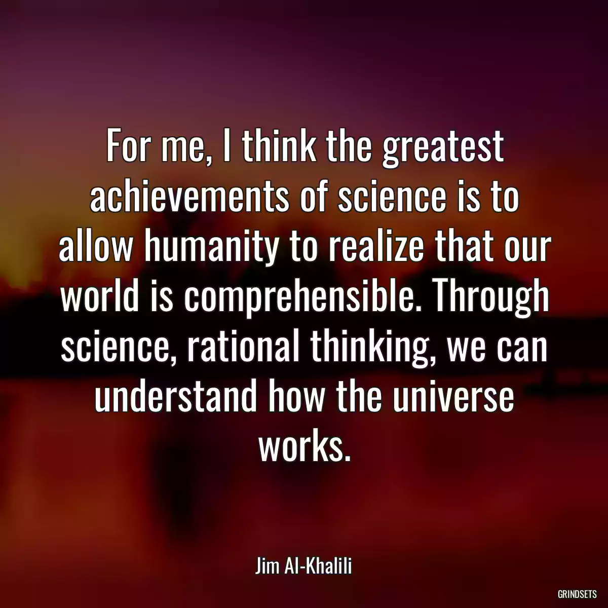 For me, I think the greatest achievements of science is to allow humanity to realize that our world is comprehensible. Through science, rational thinking, we can understand how the universe works.