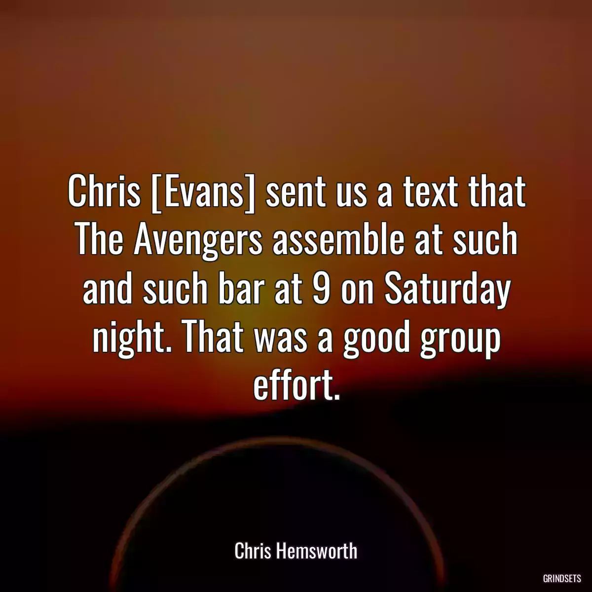 Chris [Evans] sent us a text that The Avengers assemble at such and such bar at 9 on Saturday night. That was a good group effort.