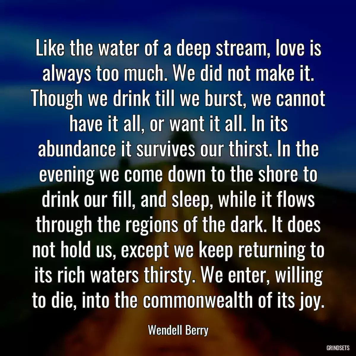 Like the water of a deep stream, love is always too much. We did not make it. Though we drink till we burst, we cannot have it all, or want it all. In its abundance it survives our thirst. In the evening we come down to the shore to drink our fill, and sleep, while it flows through the regions of the dark. It does not hold us, except we keep returning to its rich waters thirsty. We enter, willing to die, into the commonwealth of its joy.