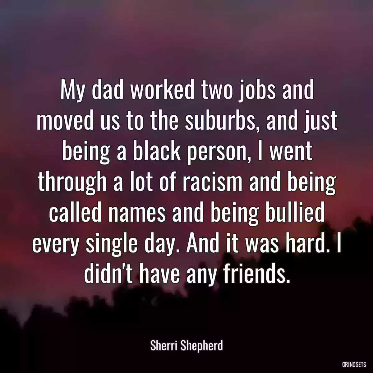 My dad worked two jobs and moved us to the suburbs, and just being a black person, I went through a lot of racism and being called names and being bullied every single day. And it was hard. I didn\'t have any friends.