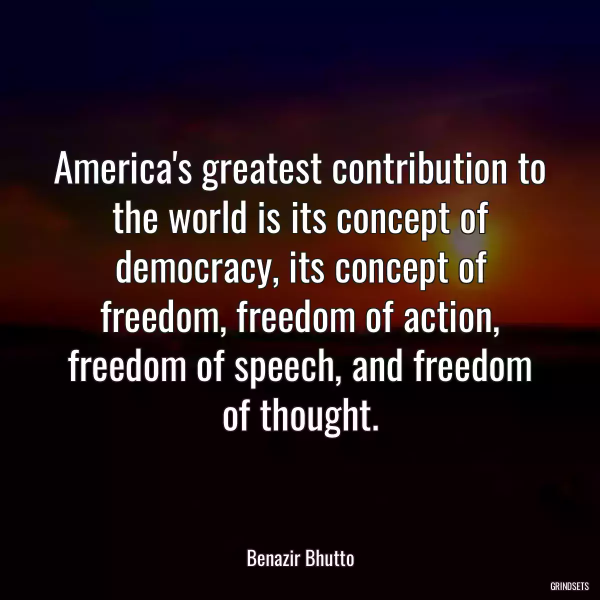 America\'s greatest contribution to the world is its concept of democracy, its concept of freedom, freedom of action, freedom of speech, and freedom of thought.