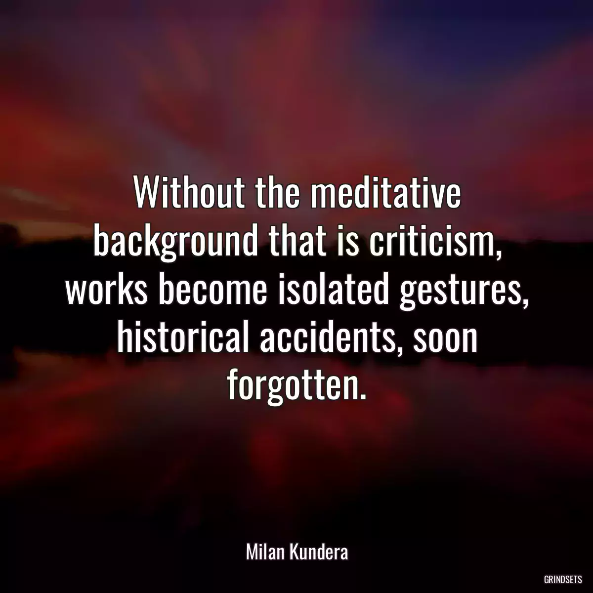 Without the meditative background that is criticism, works become isolated gestures, historical accidents, soon forgotten.