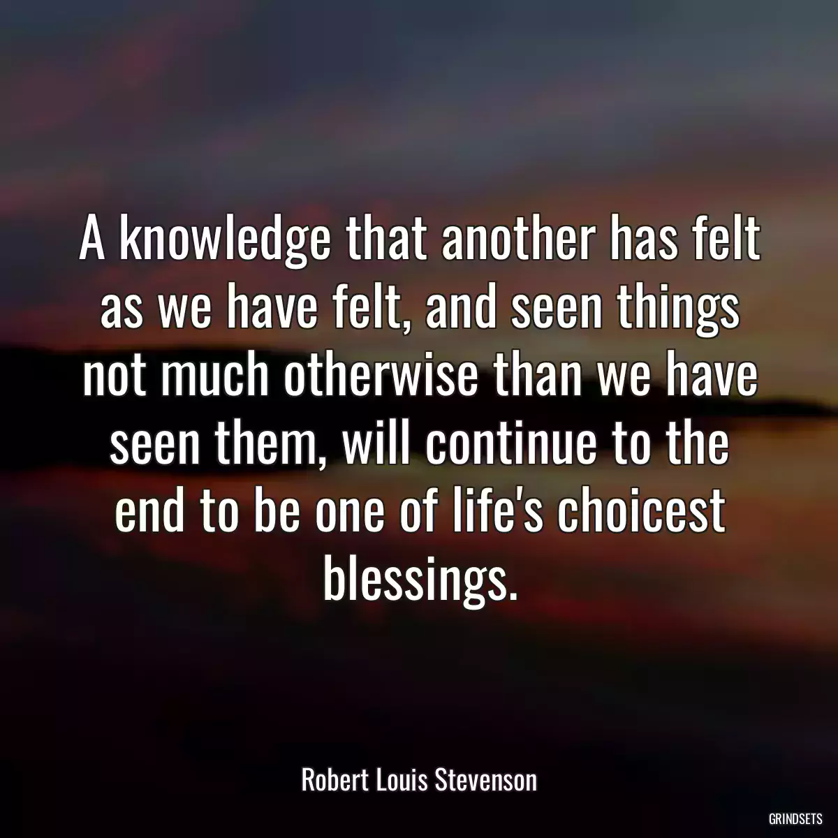 A knowledge that another has felt as we have felt, and seen things not much otherwise than we have seen them, will continue to the end to be one of life\'s choicest blessings.