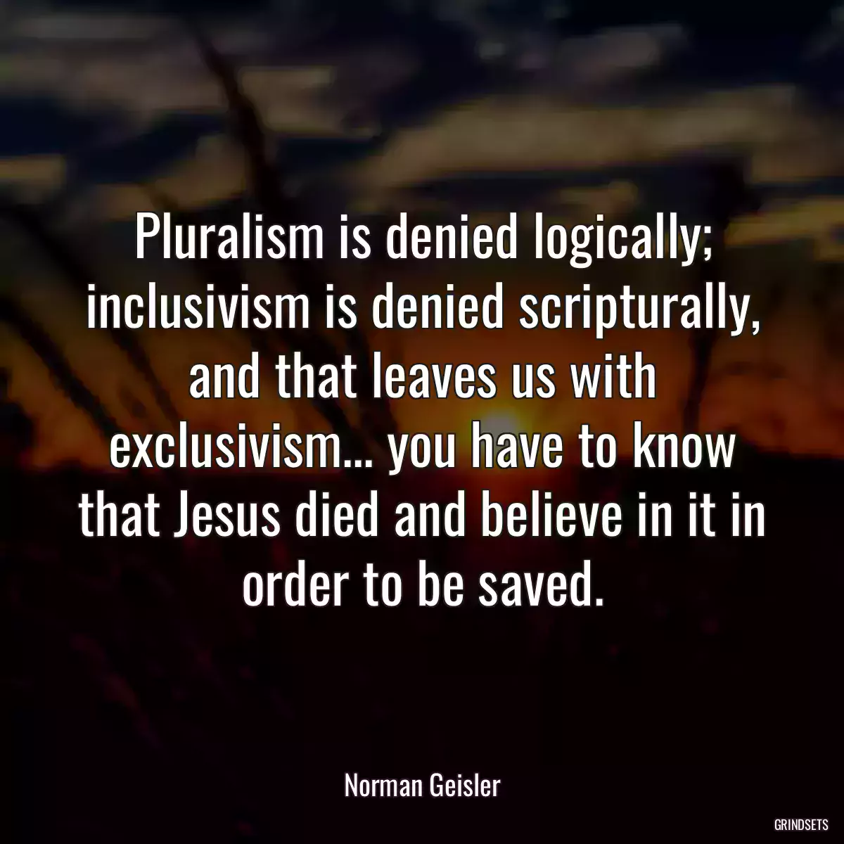 Pluralism is denied logically; inclusivism is denied scripturally, and that leaves us with exclusivism... you have to know that Jesus died and believe in it in order to be saved.