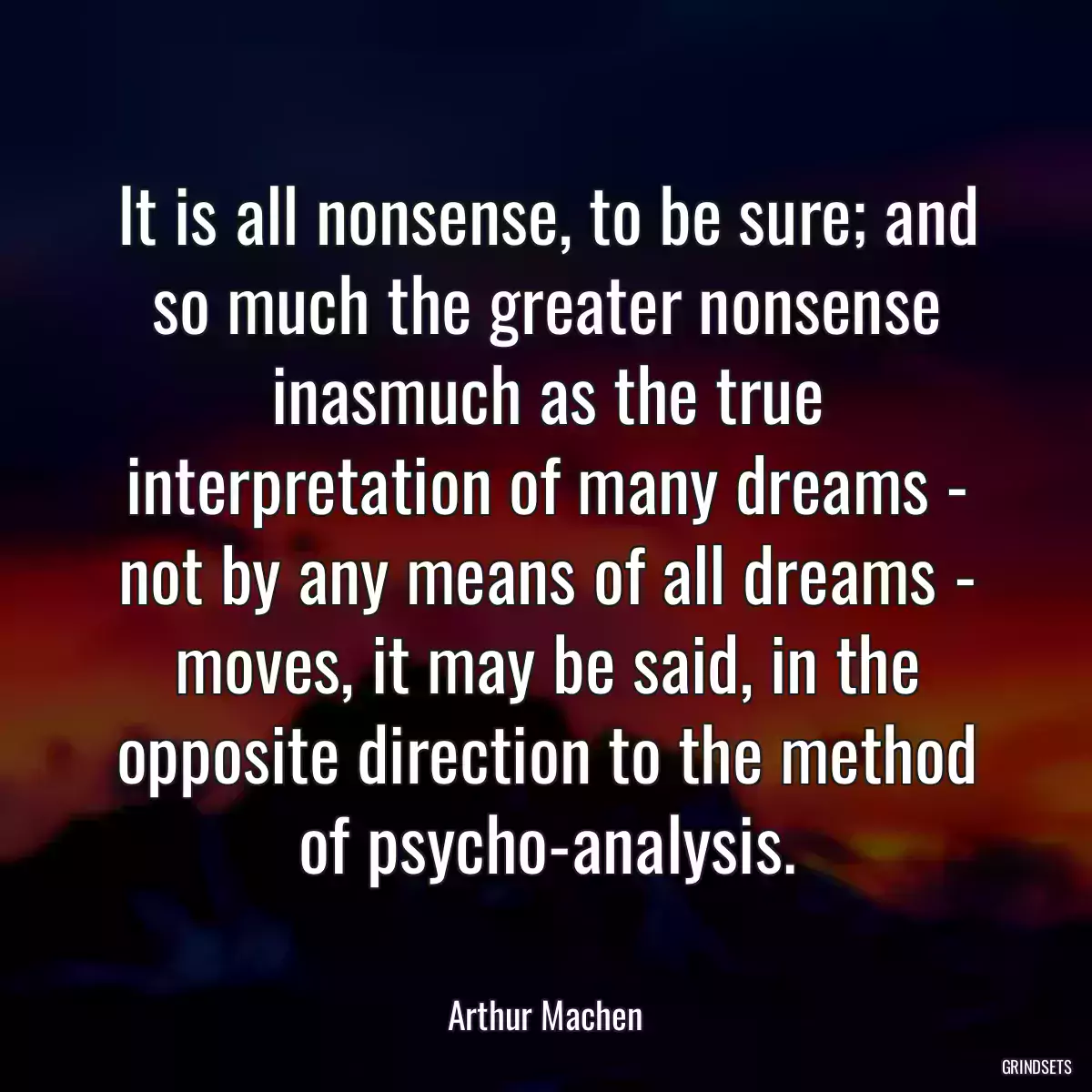 It is all nonsense, to be sure; and so much the greater nonsense inasmuch as the true interpretation of many dreams - not by any means of all dreams - moves, it may be said, in the opposite direction to the method of psycho-analysis.