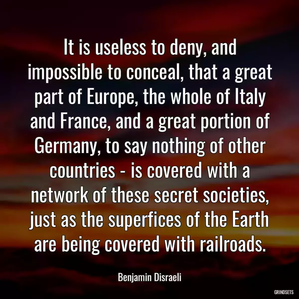 It is useless to deny, and impossible to conceal, that a great part of Europe, the whole of Italy and France, and a great portion of Germany, to say nothing of other countries - is covered with a network of these secret societies, just as the superfices of the Earth are being covered with railroads.