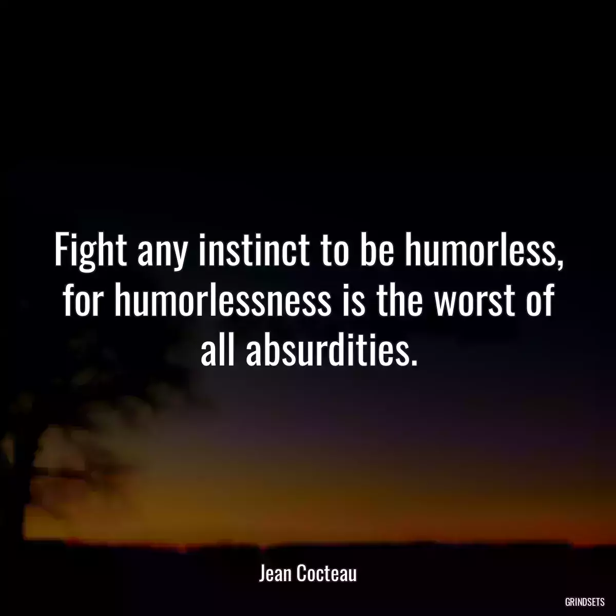 Fight any instinct to be humorless, for humorlessness is the worst of all absurdities.