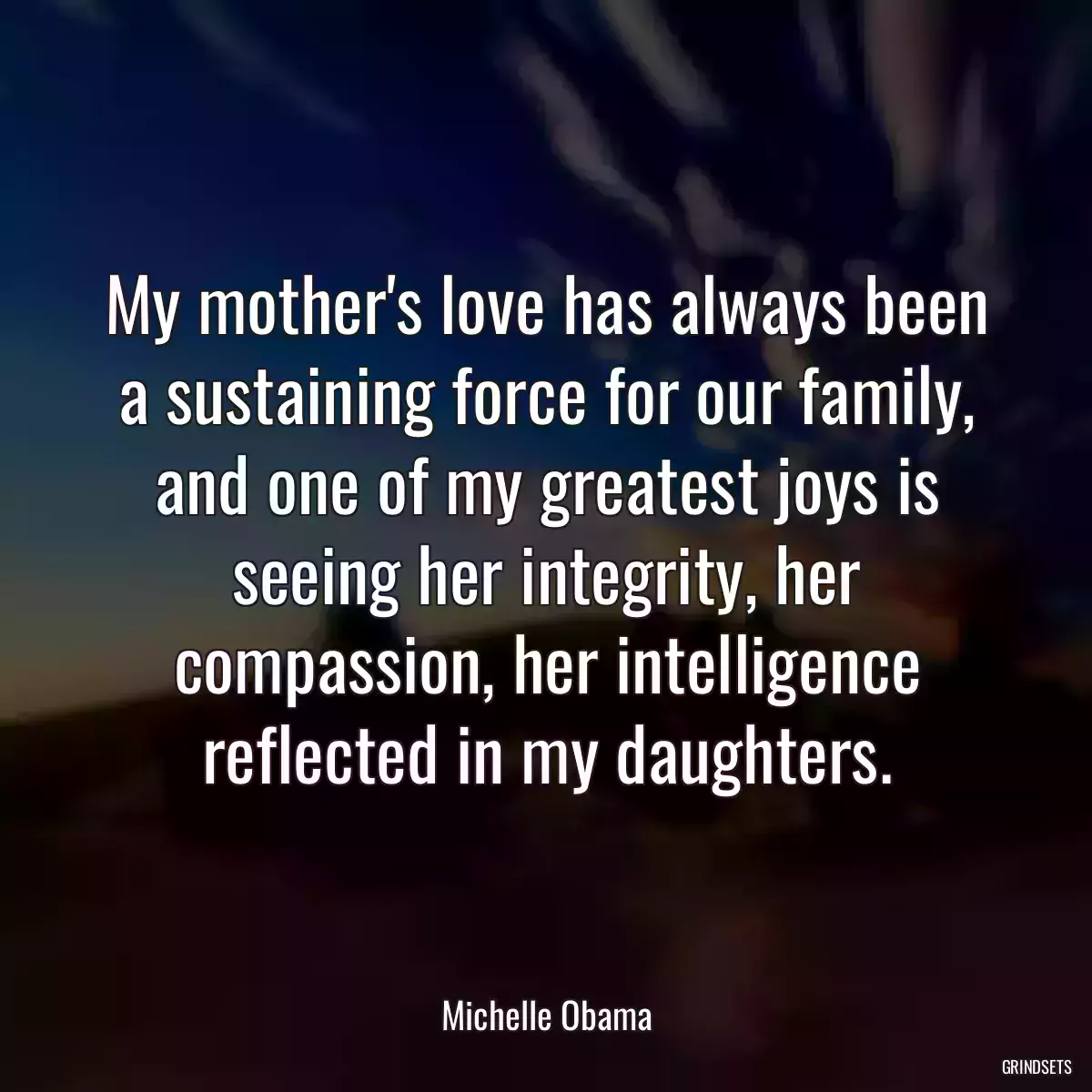 My mother\'s love has always been a sustaining force for our family, and one of my greatest joys is seeing her integrity, her compassion, her intelligence reflected in my daughters.