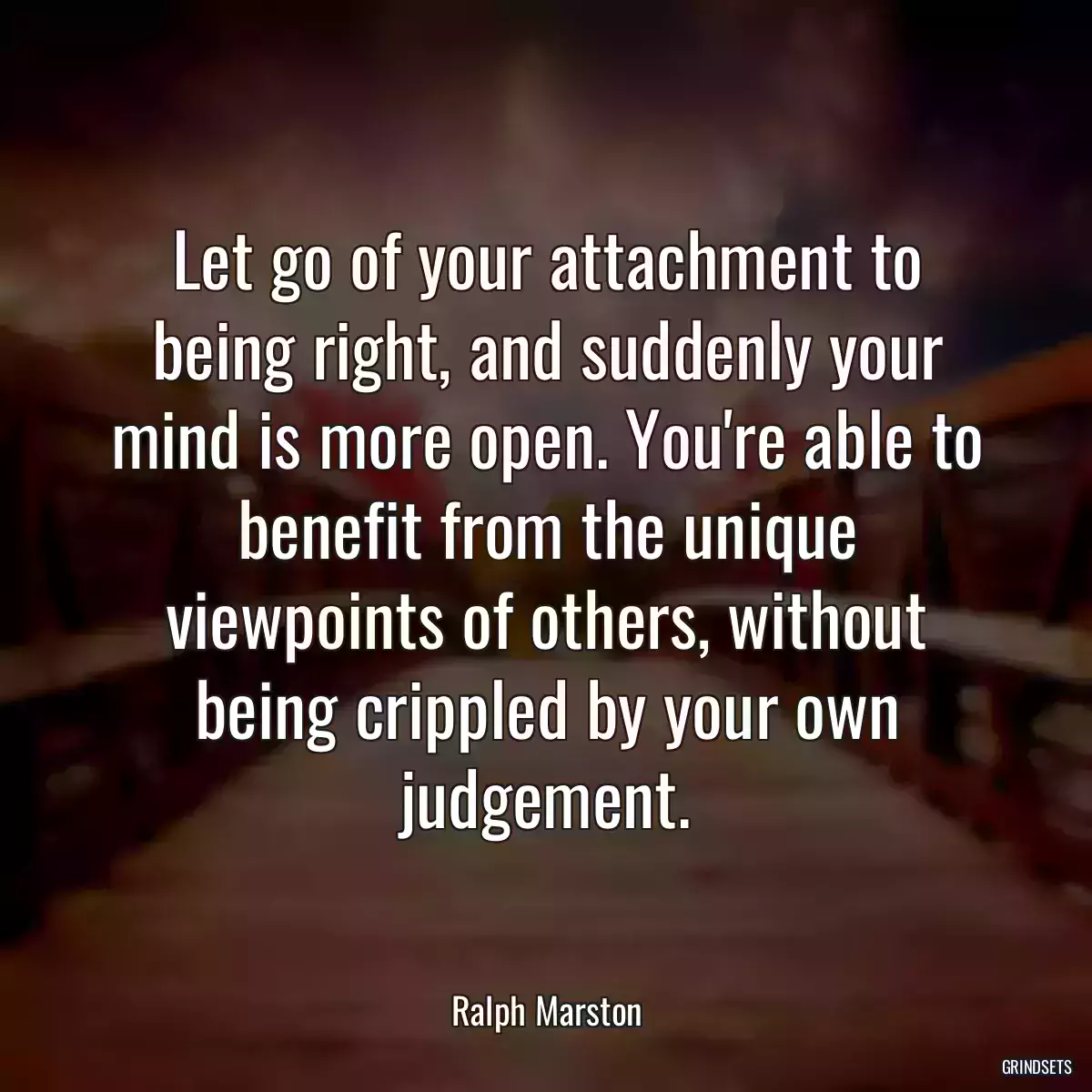 Let go of your attachment to being right, and suddenly your mind is more open. You\'re able to benefit from the unique viewpoints of others, without being crippled by your own judgement.