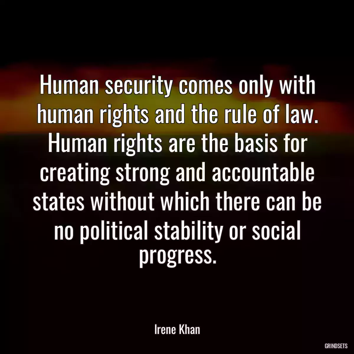 Human security comes only with human rights and the rule of law. Human rights are the basis for creating strong and accountable states without which there can be no political stability or social progress.