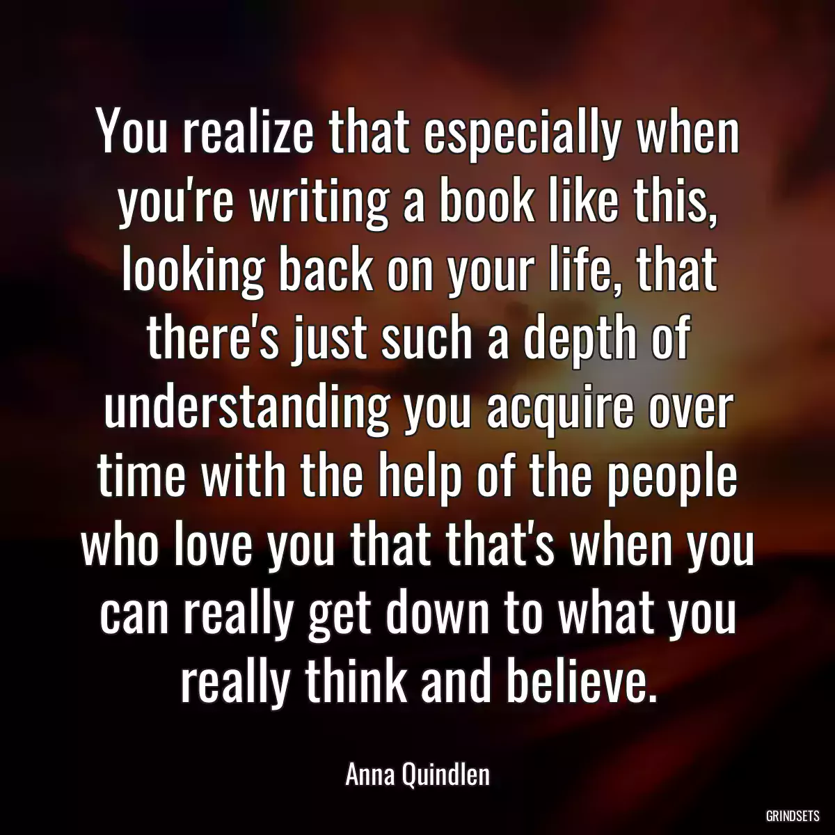 You realize that especially when you\'re writing a book like this, looking back on your life, that there\'s just such a depth of understanding you acquire over time with the help of the people who love you that that\'s when you can really get down to what you really think and believe.