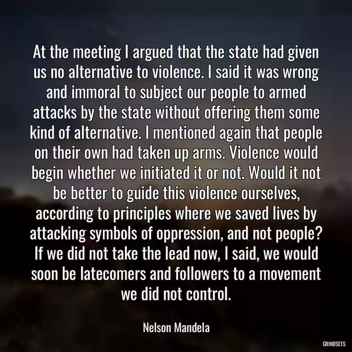 At the meeting I argued that the state had given us no alternative to violence. I said it was wrong and immoral to subject our people to armed attacks by the state without offering them some kind of alternative. I mentioned again that people on their own had taken up arms. Violence would begin whether we initiated it or not. Would it not be better to guide this violence ourselves, according to principles where we saved lives by attacking symbols of oppression, and not people? If we did not take the lead now, I said, we would soon be latecomers and followers to a movement we did not control.