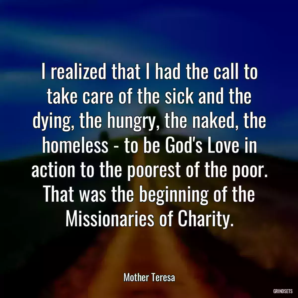 I realized that I had the call to take care of the sick and the dying, the hungry, the naked, the homeless - to be God\'s Love in action to the poorest of the poor. That was the beginning of the Missionaries of Charity.