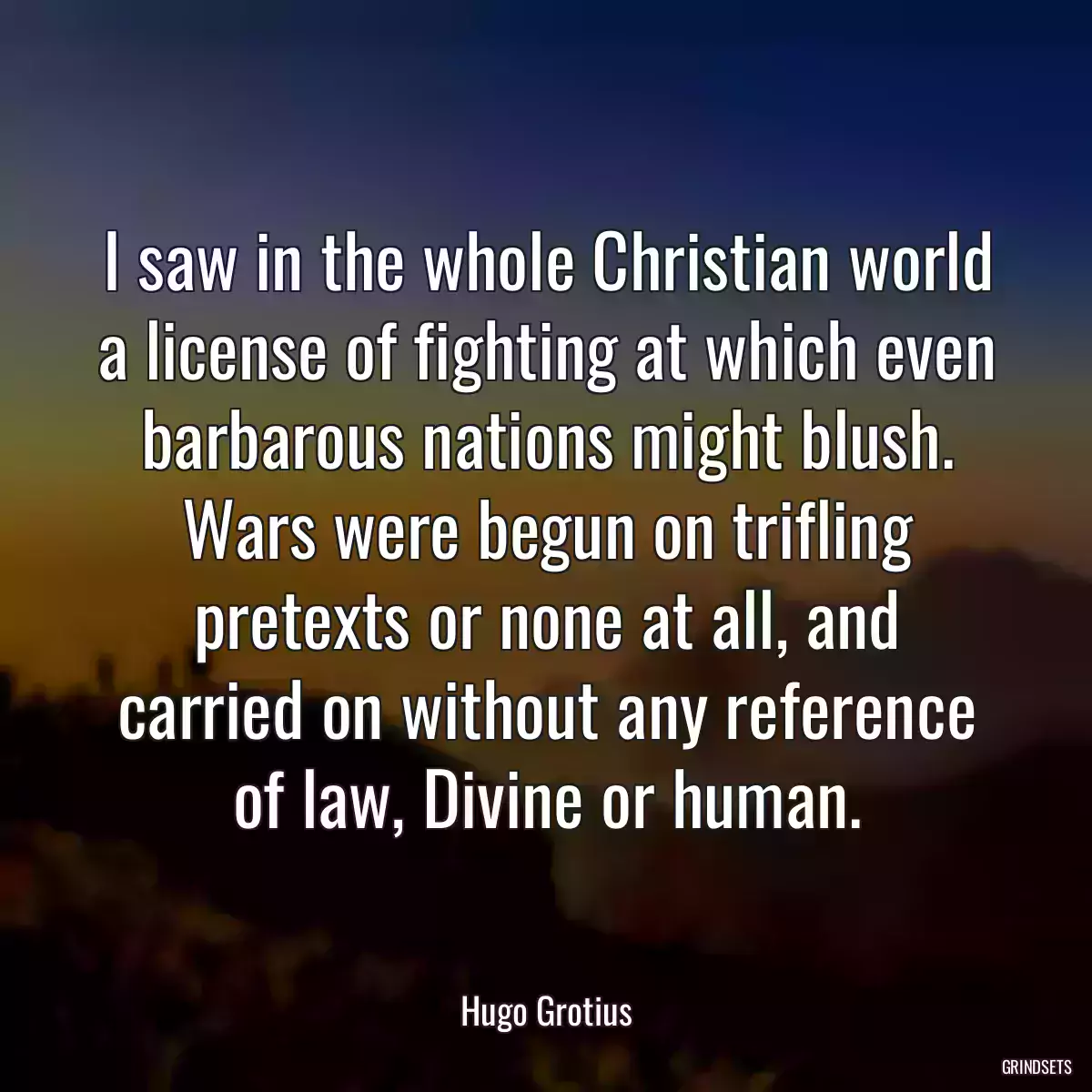 I saw in the whole Christian world a license of fighting at which even barbarous nations might blush. Wars were begun on trifling pretexts or none at all, and carried on without any reference of law, Divine or human.